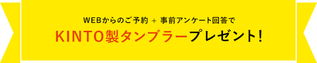 WEB来場予約キャンペーン開催中WEBからのご予約 + 事前アンケート回答でKINTO製タンブラープレゼント!
