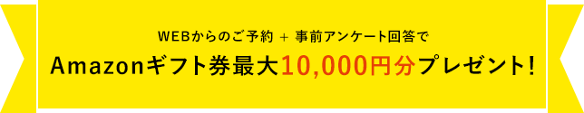 WEB来場予約キャンペーン開催中WEBからのご予約 ＋ 事前アンケート回答でAmazonギフト券最大10,000円分プレゼント！