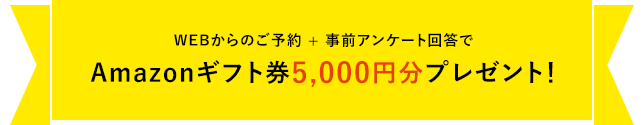 WEB来場予約キャンペーン開催中WEBからのご予約 + 事前アンケート回答でAmazonギフト券最大5,000円分プレゼント!