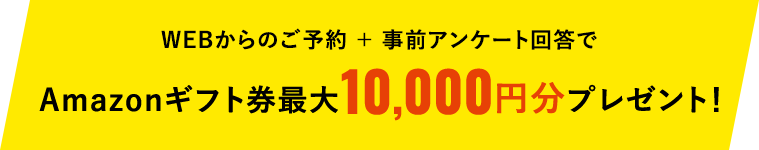 WEBからのご予約 + 事前アンケート回答でAmazonギフト券10,000円分プレゼント!